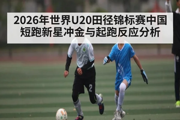 2026年世界U20田径锦标赛中国短跑新星冲金与起跑反应分析