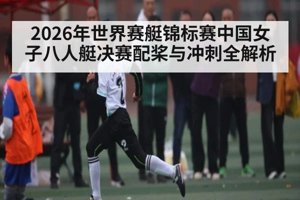 2026年世界赛艇锦标赛中国女子八人艇决赛配桨与冲刺全解析（kaiyun）